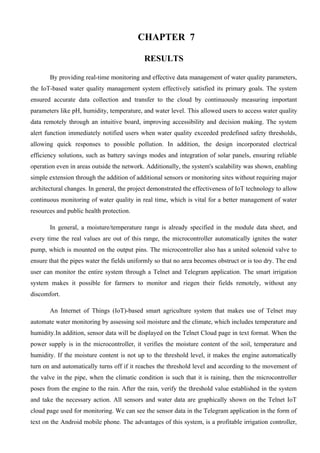 CHAPTER 7
RESULTS
By providing real-time monitoring and effective data management of water quality parameters,
the IoT-based water quality management system effectively satisfied its primary goals. The system
ensured accurate data collection and transfer to the cloud by continuously measuring important
parameters like pH, humidity, temperature, and water level. This allowed users to access water quality
data remotely through an intuitive board, improving accessibility and decision making. The system
alert function immediately notified users when water quality exceeded predefined safety thresholds,
allowing quick responses to possible pollution. In addition, the design incorporated electrical
efficiency solutions, such as battery savings modes and integration of solar panels, ensuring reliable
operation even in areas outside the network. Additionally, the system's scalability was shown, enabling
simple extension through the addition of additional sensors or monitoring sites without requiring major
architectural changes. In general, the project demonstrated the effectiveness of IoT technology to allow
continuous monitoring of water quality in real time, which is vital for a better management of water
resources and public health protection.
In general, a moisture/temperature range is already specified in the module data sheet, and
every time the real values are out of this range, the microcontroller automatically ignites the water
pump, which is mounted on the output pins. The microcontroller also has a united solenoid valve to
ensure that the pipes water the fields uniformly so that no area becomes obstruct or is too dry. The end
user can monitor the entire system through a Telnet and Telegram application. The smart irrigation
system makes it possible for farmers to monitor and riegen their fields remotely, without any
discomfort.
An Internet of Things (IoT)-based smart agriculture system that makes use of Telnet may
automate water monitoring by assessing soil moisture and the climate, which includes temperature and
humidity.In addition, sensor data will be displayed on the Telnet Cloud page in text format. When the
power supply is in the microcontroller, it verifies the moisture content of the soil, temperature and
humidity. If the moisture content is not up to the threshold level, it makes the engine automatically
turn on and automatically turns off if it reaches the threshold level and according to the movement of
the valve in the pipe, when the climatic condition is such that it is raining, then the microcontroller
poses from the engine to the rain. After the rain, verify the threshold value established in the system
and take the necessary action. All sensors and water data are graphically shown on the Telnet IoT
cloud page used for monitoring. We can see the sensor data in the Telegram application in the form of
text on the Android mobile phone. The advantages of this system, is a profitable irrigation controller,
 