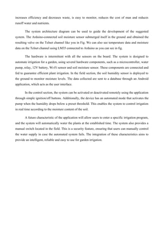 increases efficiency and decreases waste, is easy to monitor, reduces the cost of man and reduces
runoff water and nutrients.
The system architecture diagram can be used to guide the development of the suggested
system. The Arduino-connected soil moisture sensor submerged itself in the ground and obtained the
resulting valve on the Telnet channel like you in Fig. We can also see temperature data and moisture
data on the Telnet channel using LM35 connected to Arduino as you can see in fig.
The hardware is intermittent with all the sensors on the board. The system is designed to
automate irrigation for a garden, using several hardware components, such as a microcontroller, water
pump, relay, 12V battery, Wi-Fi sensor and soil moisture sensor. These components are connected and
fed to guarantee efficient plant irrigation. In the field section, the soil humidity sensor is deployed to
the ground to monitor moisture levels. The data collected are sent to a database through an Android
application, which acts as the user interface.
In the control section, the system can be activated or deactivated remotely using the application
through simple ignition/off buttons. Additionally, the device has an automated mode that activates the
pump when the humidity drops below a preset threshold. This enables the system to control irrigation
in real time according to the moisture content of the soil.
A future characteristic of the application will allow users to enter a specific irrigation program,
and the system will automatically water the plants at the established time. The system also provides a
manual switch located in the field. This is a security feature, ensuring that users can manually control
the water supply in case the automated system fails. The integration of these characteristics aims to
provide an intelligent, reliable and easy to use for garden irrigation.
 