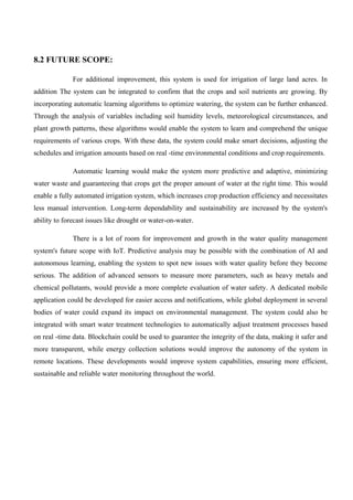 8.2 FUTURE SCOPE:
For additional improvement, this system is used for irrigation of large land acres. In
addition The system can be integrated to confirm that the crops and soil nutrients are growing. By
incorporating automatic learning algorithms to optimize watering, the system can be further enhanced.
Through the analysis of variables including soil humidity levels, meteorological circumstances, and
plant growth patterns, these algorithms would enable the system to learn and comprehend the unique
requirements of various crops. With these data, the system could make smart decisions, adjusting the
schedules and irrigation amounts based on real -time environmental conditions and crop requirements.
Automatic learning would make the system more predictive and adaptive, minimizing
water waste and guaranteeing that crops get the proper amount of water at the right time. This would
enable a fully automated irrigation system, which increases crop production efficiency and necessitates
less manual intervention. Long-term dependability and sustainability are increased by the system's
ability to forecast issues like drought or water-on-water.
There is a lot of room for improvement and growth in the water quality management
system's future scope with IoT. Predictive analysis may be possible with the combination of AI and
autonomous learning, enabling the system to spot new issues with water quality before they become
serious. The addition of advanced sensors to measure more parameters, such as heavy metals and
chemical pollutants, would provide a more complete evaluation of water safety. A dedicated mobile
application could be developed for easier access and notifications, while global deployment in several
bodies of water could expand its impact on environmental management. The system could also be
integrated with smart water treatment technologies to automatically adjust treatment processes based
on real -time data. Blockchain could be used to guarantee the integrity of the data, making it safer and
more transparent, while energy collection solutions would improve the autonomy of the system in
remote locations. These developments would improve system capabilities, ensuring more efficient,
sustainable and reliable water monitoring throughout the world.
 