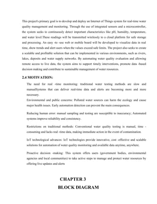 This project's primary goal is to develop and deploy an Internet of Things system for real-time water
quality management and monitoring. Through the use of integrated sensors and a microcontroller,
the system seeks to continuously detect important characteristics like pH, humidity, temperature,
and water level.These readings will be transmitted wirelessly to a cloud platform for safe storage
and processing. An easy -to -use web or mobile board will be developed to visualize data in real
time, show trends and alert users when the values exceed safe limits. The project also seeks to create
a scalable and profitable solution that can be implemented in various environments, such as rivers,
lakes, deposits and water supply networks. By automating water quality evaluation and allowing
remote access to live data, the system aims to support timely interventions, promote data -based
decision making and contribute to sustainable management of water resources.
2.4 MOTIVATION:
The need for real -time monitoring: traditional water testing methods are slow and
manualSystems that can deliver real-time data and alerts are becoming more and more
necessary.
Environmental and public concerns: Polluted water sources can harm the ecology and cause
major health issues. Early automation detection can prevent the main consequences.
Reducing human error: manual sampling and testing are susceptible to inaccuracy; Automated
systems improve reliability and consistency.
Restrictions on traditional methods: Conventional water quality testing is manual, time -
consuming and lacks real -time data, making immediate action in the event of contamination.
IoT technological advances: IoT technologies provide innovative, cost -effective and scalable
solutions for automation of water quality monitoring and available data anytime, anywhere.
Proactive decision -making: This system offers users (government bodies, environmental
agencies and local communities) to take active steps to manage and protect water resources by
offering live updates and alerts
CHAPTER 3
BLOCK DIAGRAM
 