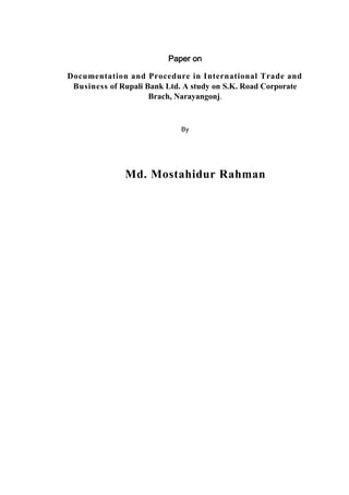 Paper on
Documentation and Procedure in International Trade and
Business of Rupali Bank Ltd. A study on S.K. Road Corporate
Brach, Narayangonj.
By
Md. Mostahidur Rahman
 
