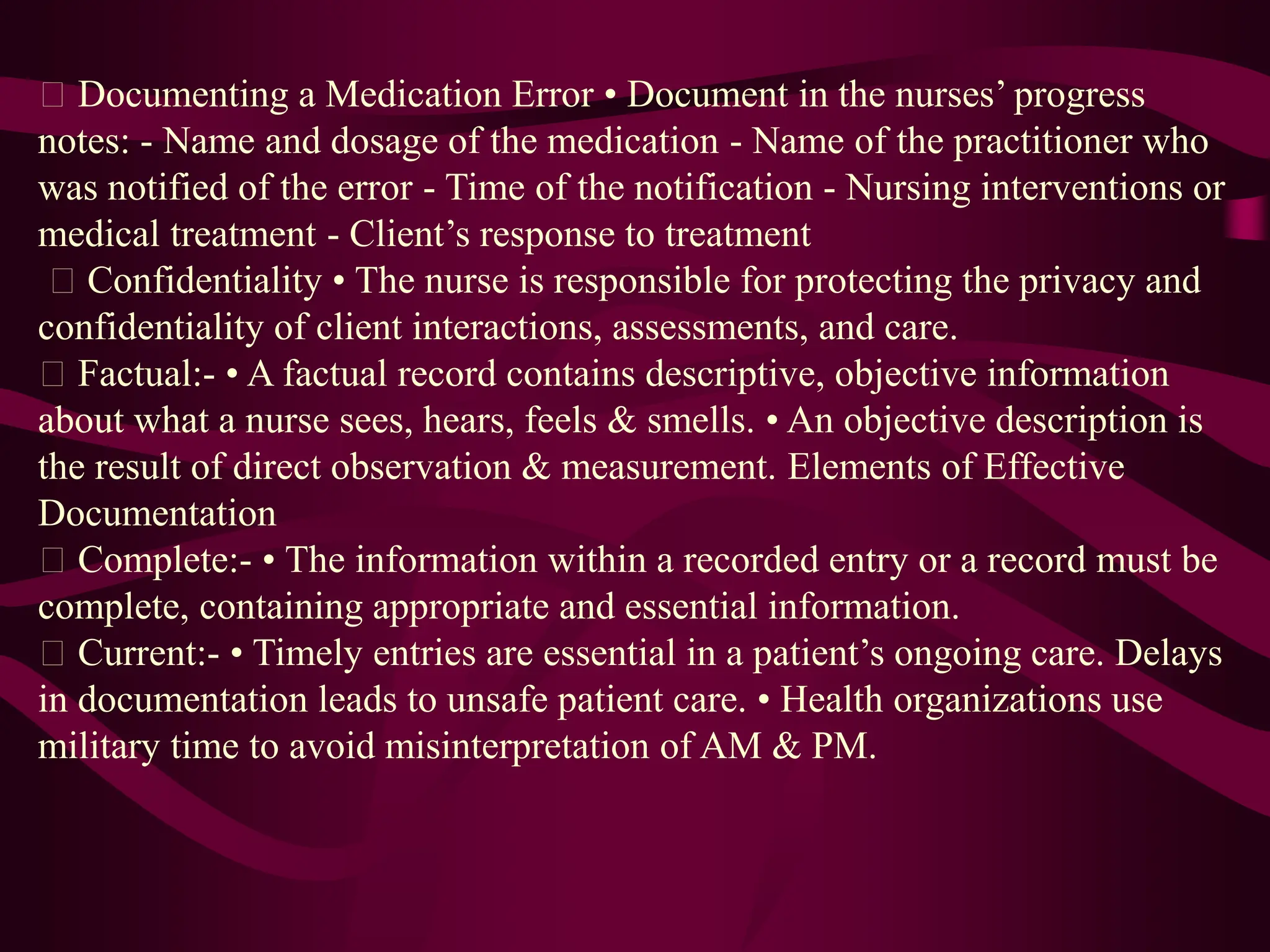 Documenting a Medication Error • Document in the nurses’ progress
notes: - Name and dosage of the medication - Name of the practitioner who
was notified of the error - Time of the notification - Nursing interventions or
medical treatment - Client’s response to treatment
Confidentiality • The nurse is responsible for protecting the privacy and
confidentiality of client interactions, assessments, and care.
Factual:- • A factual record contains descriptive, objective information
about what a nurse sees, hears, feels & smells. • An objective description is
the result of direct observation & measurement. Elements of Effective
Documentation
Complete:- • The information within a recorded entry or a record must be
complete, containing appropriate and essential information.
Current:- • Timely entries are essential in a patient’s ongoing care. Delays
in documentation leads to unsafe patient care. • Health organizations use
military time to avoid misinterpretation of AM & PM.
 