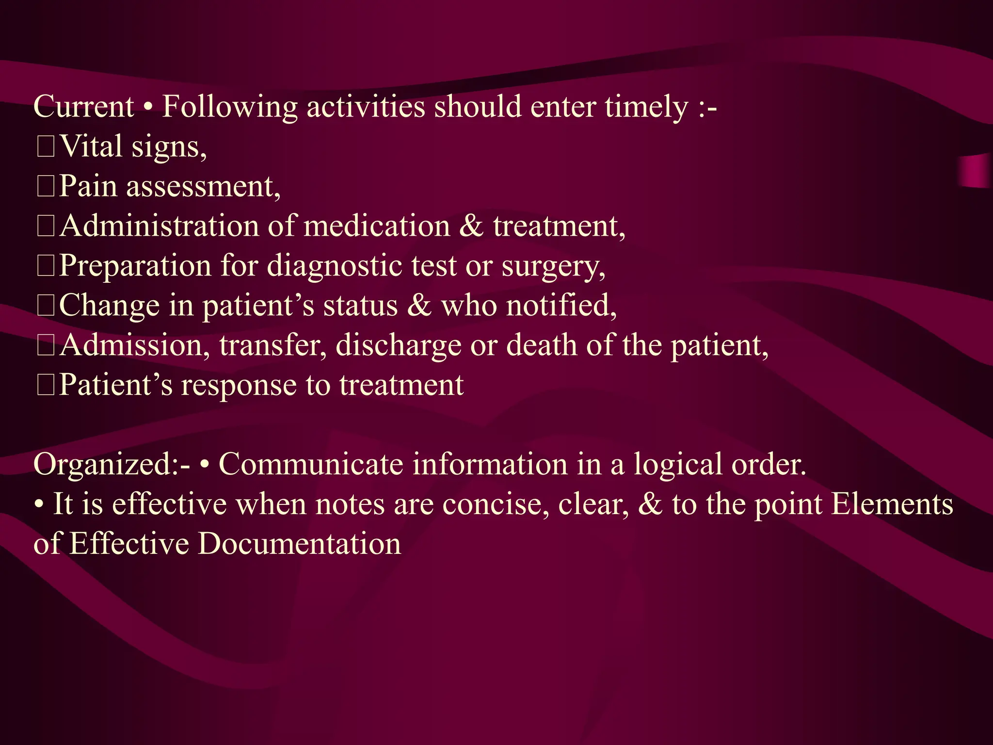 Current • Following activities should enter timely :-
Vital signs,
Pain assessment,
Administration of medication & treatment,
Preparation for diagnostic test or surgery,
Change in patient’s status & who notified,
Admission, transfer, discharge or death of the patient,
Patient’s response to treatment
Organized:- • Communicate information in a logical order.
• It is effective when notes are concise, clear, & to the point Elements
of Effective Documentation
 