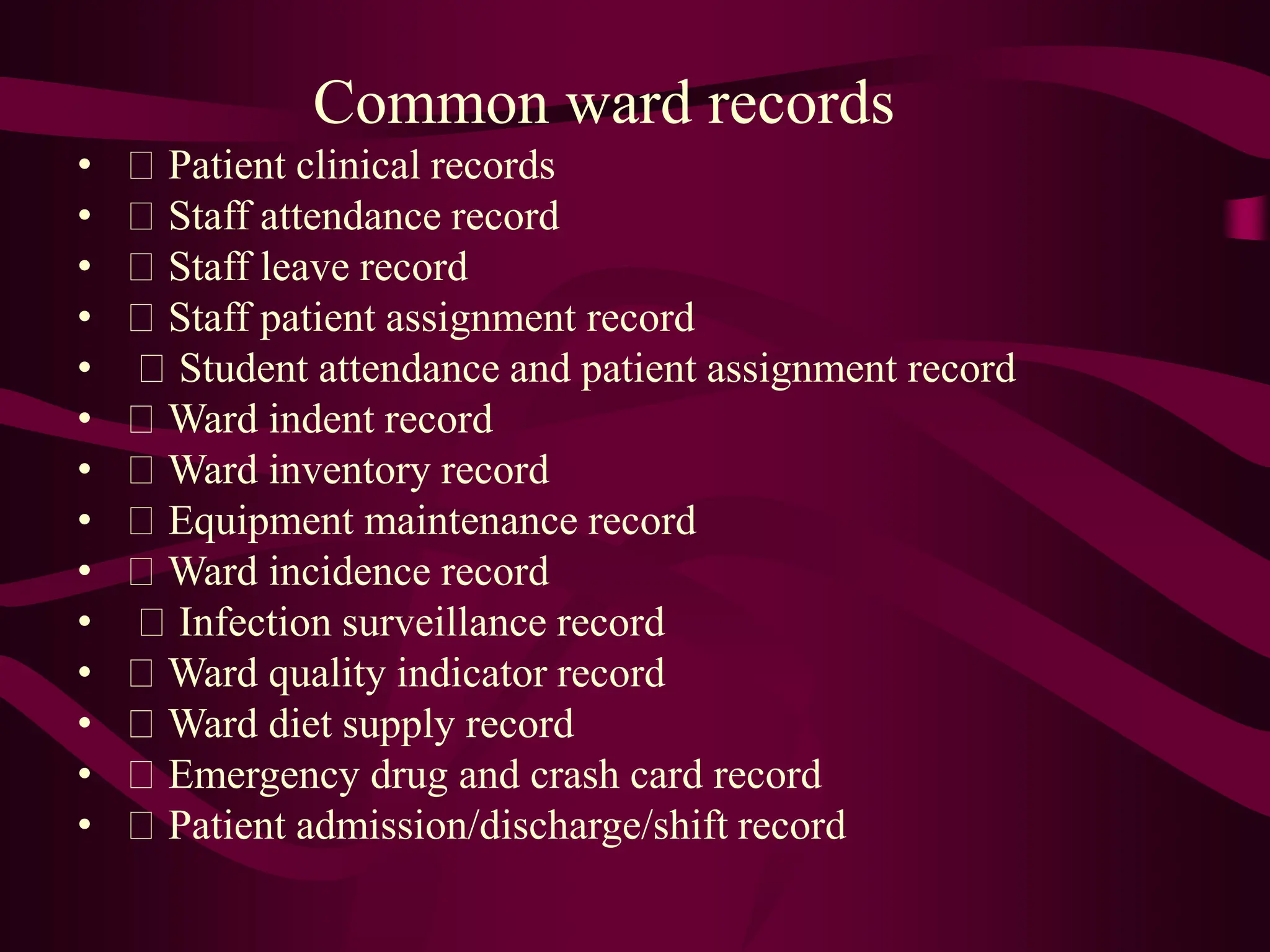 Common ward records
• Patient clinical records
• Staff attendance record
• Staff leave record
• Staff patient assignment record
• Student attendance and patient assignment record
• Ward indent record
• Ward inventory record
• Equipment maintenance record
• Ward incidence record
• Infection surveillance record
• Ward quality indicator record
• Ward diet supply record
• Emergency drug and crash card record
• Patient admission/discharge/shift record
 