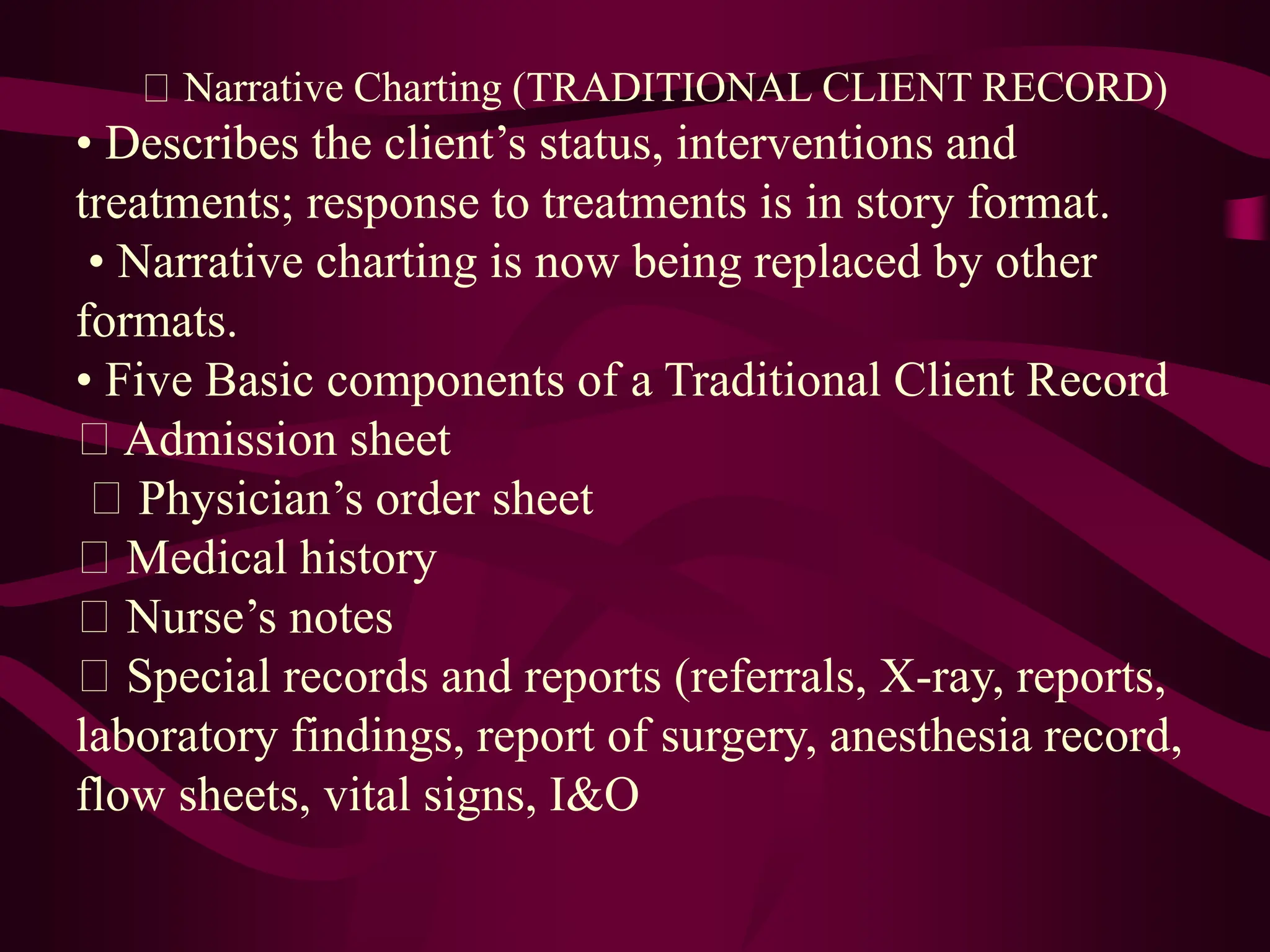 Narrative Charting (TRADITIONAL CLIENT RECORD)
• Describes the client’s status, interventions and
treatments; response to treatments is in story format.
• Narrative charting is now being replaced by other
formats.
• Five Basic components of a Traditional Client Record
Admission sheet
Physician’s order sheet
Medical history
Nurse’s notes
Special records and reports (referrals, X-ray, reports,
laboratory findings, report of surgery, anesthesia record,
flow sheets, vital signs, I&O
 