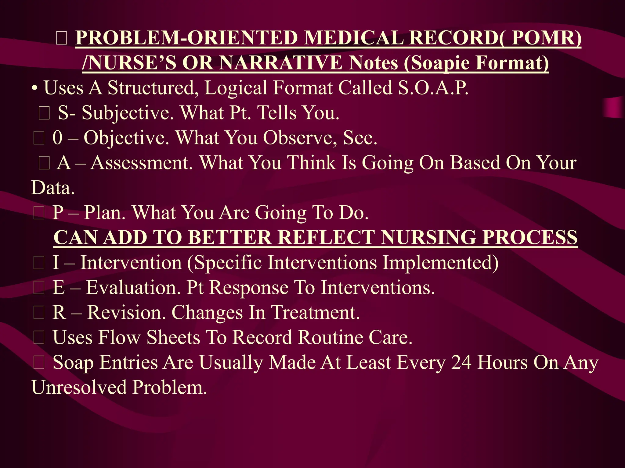 PROBLEM-ORIENTED MEDICAL RECORD( POMR)
/NURSE’S OR NARRATIVE Notes (Soapie Format)
• Uses A Structured, Logical Format Called S.O.A.P.
S- Subjective. What Pt. Tells You.
0 – Objective. What You Observe, See.
A – Assessment. What You Think Is Going On Based On Your
Data.
P – Plan. What You Are Going To Do.
CAN ADD TO BETTER REFLECT NURSING PROCESS
I – Intervention (Specific Interventions Implemented)
E – Evaluation. Pt Response To Interventions.
R – Revision. Changes In Treatment.
Uses Flow Sheets To Record Routine Care.
Soap Entries Are Usually Made At Least Every 24 Hours On Any
Unresolved Problem.
 
