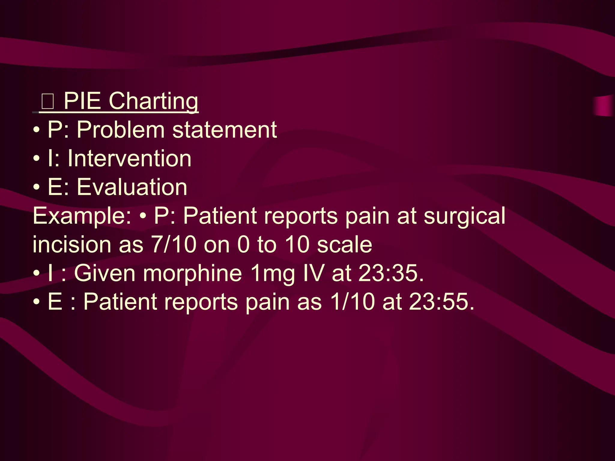 PIE Charting
• P: Problem statement
• I: Intervention
• E: Evaluation
Example: • P: Patient reports pain at surgical
incision as 7/10 on 0 to 10 scale
• I : Given morphine 1mg IV at 23:35.
• E : Patient reports pain as 1/10 at 23:55.
 