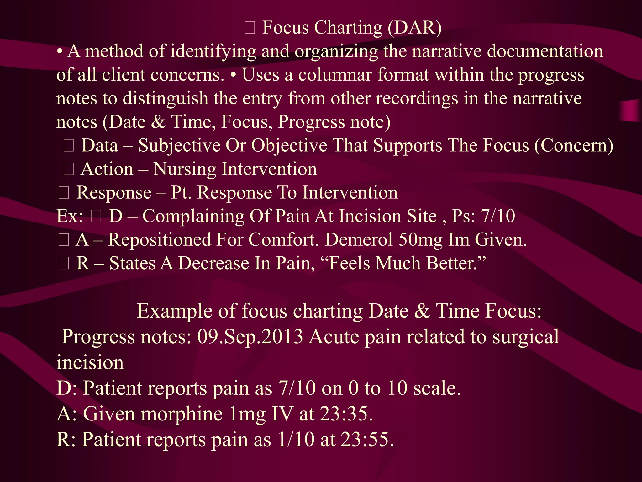 Focus Charting (DAR)
• A method of identifying and organizing the narrative documentation
of all client concerns. • Uses a columnar format within the progress
notes to distinguish the entry from other recordings in the narrative
notes (Date & Time, Focus, Progress note)
Data – Subjective Or Objective That Supports The Focus (Concern)
Action – Nursing Intervention
Response – Pt. Response To Intervention
Ex: D – Complaining Of Pain At Incision Site , Ps: 7/10
A – Repositioned For Comfort. Demerol 50mg Im Given.
R – States A Decrease In Pain, “Feels Much Better.”
Example of focus charting Date & Time Focus:
Progress notes: 09.Sep.2013 Acute pain related to surgical
incision
D: Patient reports pain as 7/10 on 0 to 10 scale.
A: Given morphine 1mg IV at 23:35.
R: Patient reports pain as 1/10 at 23:55.
 