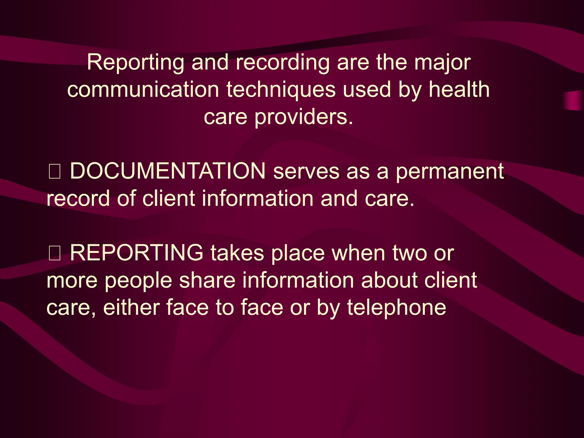 Reporting and recording are the major
communication techniques used by health
care providers.
DOCUMENTATION serves as a permanent
record of client information and care.
REPORTING takes place when two or
more people share information about client
care, either face to face or by telephone
 