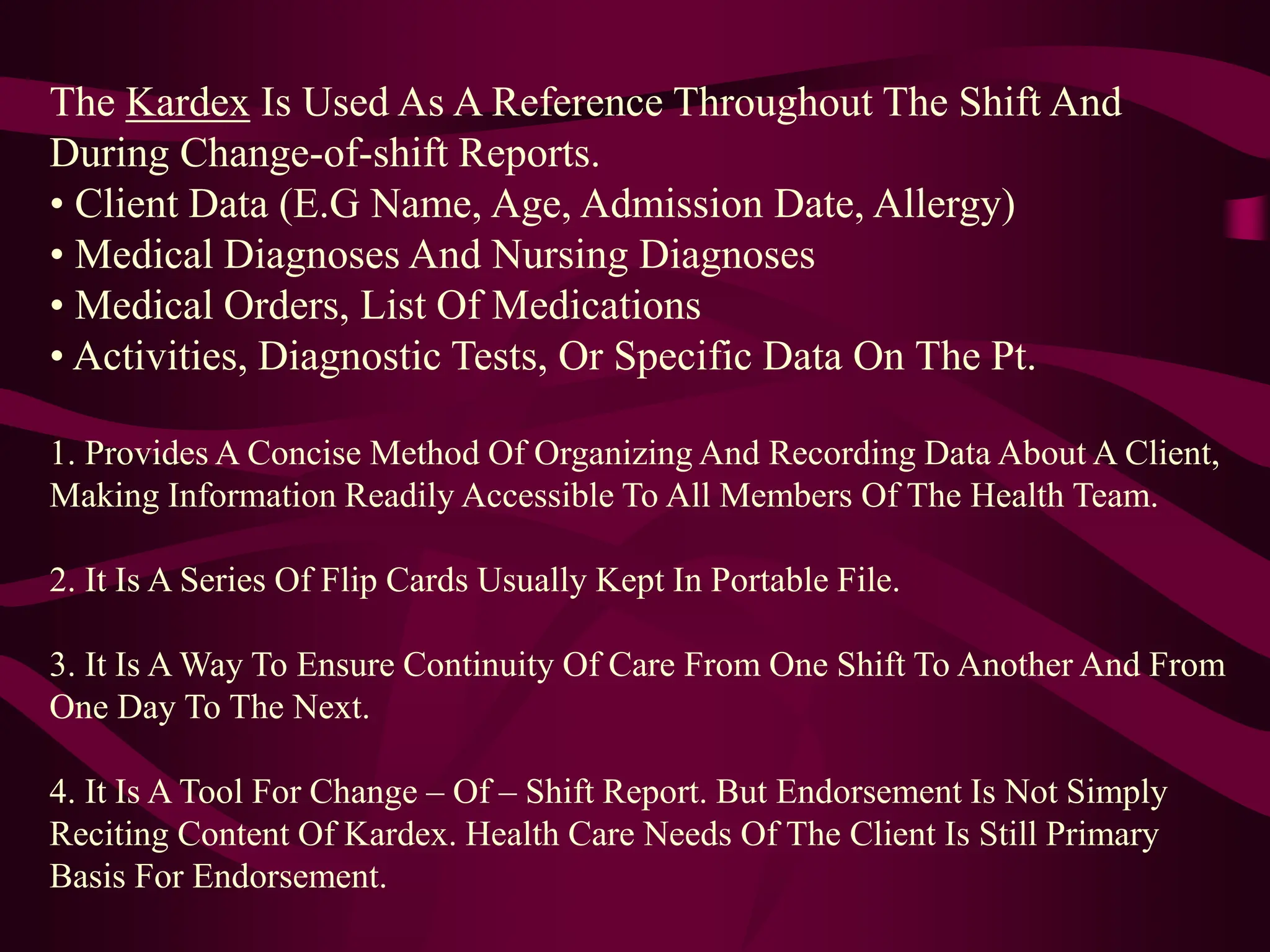 The Kardex Is Used As A Reference Throughout The Shift And
During Change-of-shift Reports.
• Client Data (E.G Name, Age, Admission Date, Allergy)
• Medical Diagnoses And Nursing Diagnoses
• Medical Orders, List Of Medications
• Activities, Diagnostic Tests, Or Specific Data On The Pt.
1. Provides A Concise Method Of Organizing And Recording Data About A Client,
Making Information Readily Accessible To All Members Of The Health Team.
2. It Is A Series Of Flip Cards Usually Kept In Portable File.
3. It Is A Way To Ensure Continuity Of Care From One Shift To Another And From
One Day To The Next.
4. It Is A Tool For Change – Of – Shift Report. But Endorsement Is Not Simply
Reciting Content Of Kardex. Health Care Needs Of The Client Is Still Primary
Basis For Endorsement.
 