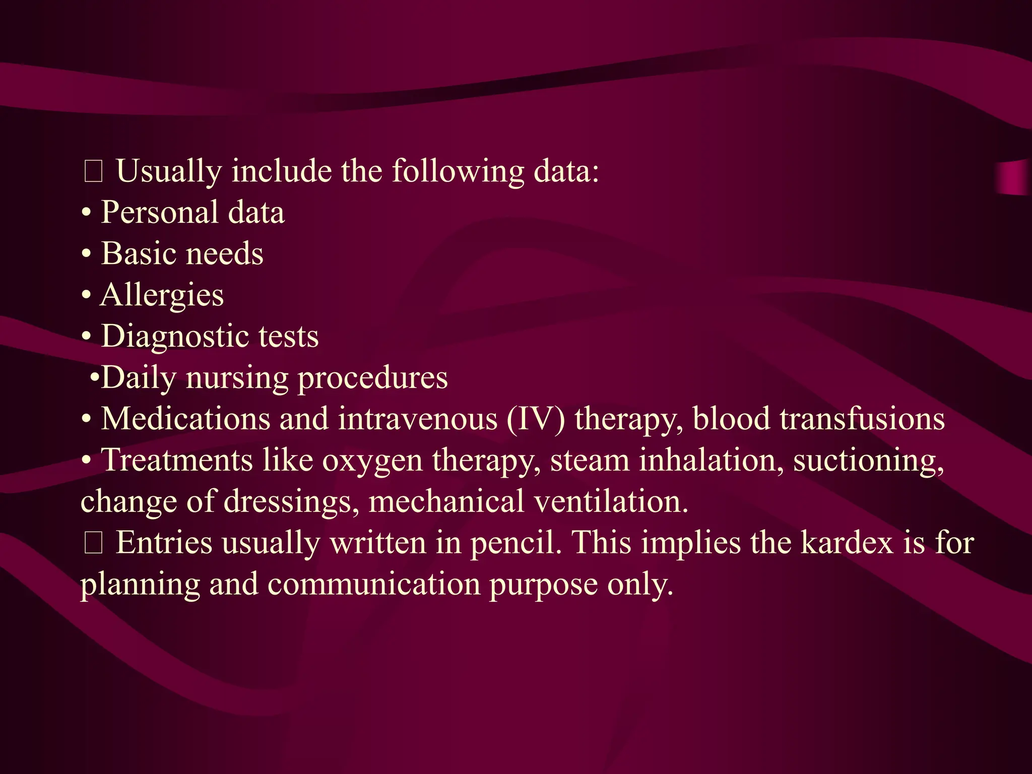 Usually include the following data:
• Personal data
• Basic needs
• Allergies
• Diagnostic tests
•Daily nursing procedures
• Medications and intravenous (IV) therapy, blood transfusions
• Treatments like oxygen therapy, steam inhalation, suctioning,
change of dressings, mechanical ventilation.
Entries usually written in pencil. This implies the kardex is for
planning and communication purpose only.
 