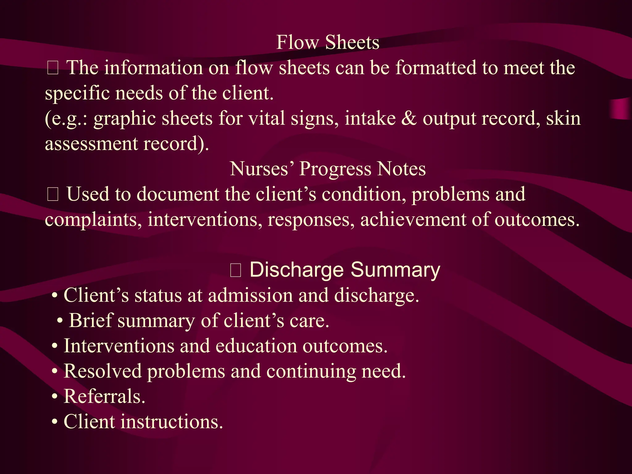 Flow Sheets
The information on flow sheets can be formatted to meet the
specific needs of the client.
(e.g.: graphic sheets for vital signs, intake & output record, skin
assessment record).
Nurses’ Progress Notes
Used to document the client’s condition, problems and
complaints, interventions, responses, achievement of outcomes.
Discharge Summary
• Client’s status at admission and discharge.
• Brief summary of client’s care.
• Interventions and education outcomes.
• Resolved problems and continuing need.
• Referrals.
• Client instructions.
 