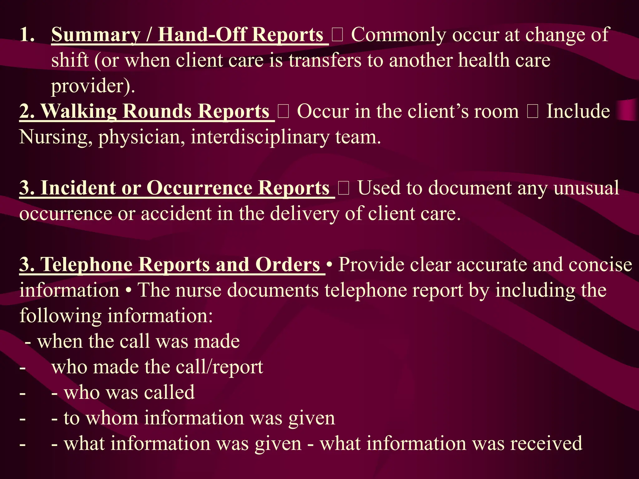1. Summary / Hand-Off Reports Commonly occur at change of
shift (or when client care is transfers to another health care
provider).
2. Walking Rounds Reports Occur in the client’s room Include
Nursing, physician, interdisciplinary team.
3. Incident or Occurrence Reports Used to document any unusual
occurrence or accident in the delivery of client care.
3. Telephone Reports and Orders • Provide clear accurate and concise
information • The nurse documents telephone report by including the
following information:
- when the call was made
- who made the call/report
- - who was called
- - to whom information was given
- - what information was given - what information was received
 