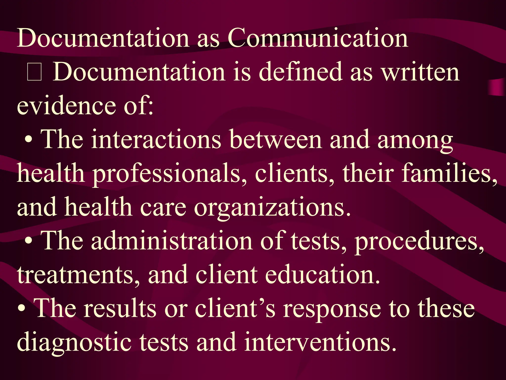 Documentation as Communication
Documentation is defined as written
evidence of:
• The interactions between and among
health professionals, clients, their families,
and health care organizations.
• The administration of tests, procedures,
treatments, and client education.
• The results or client’s response to these
diagnostic tests and interventions.
 