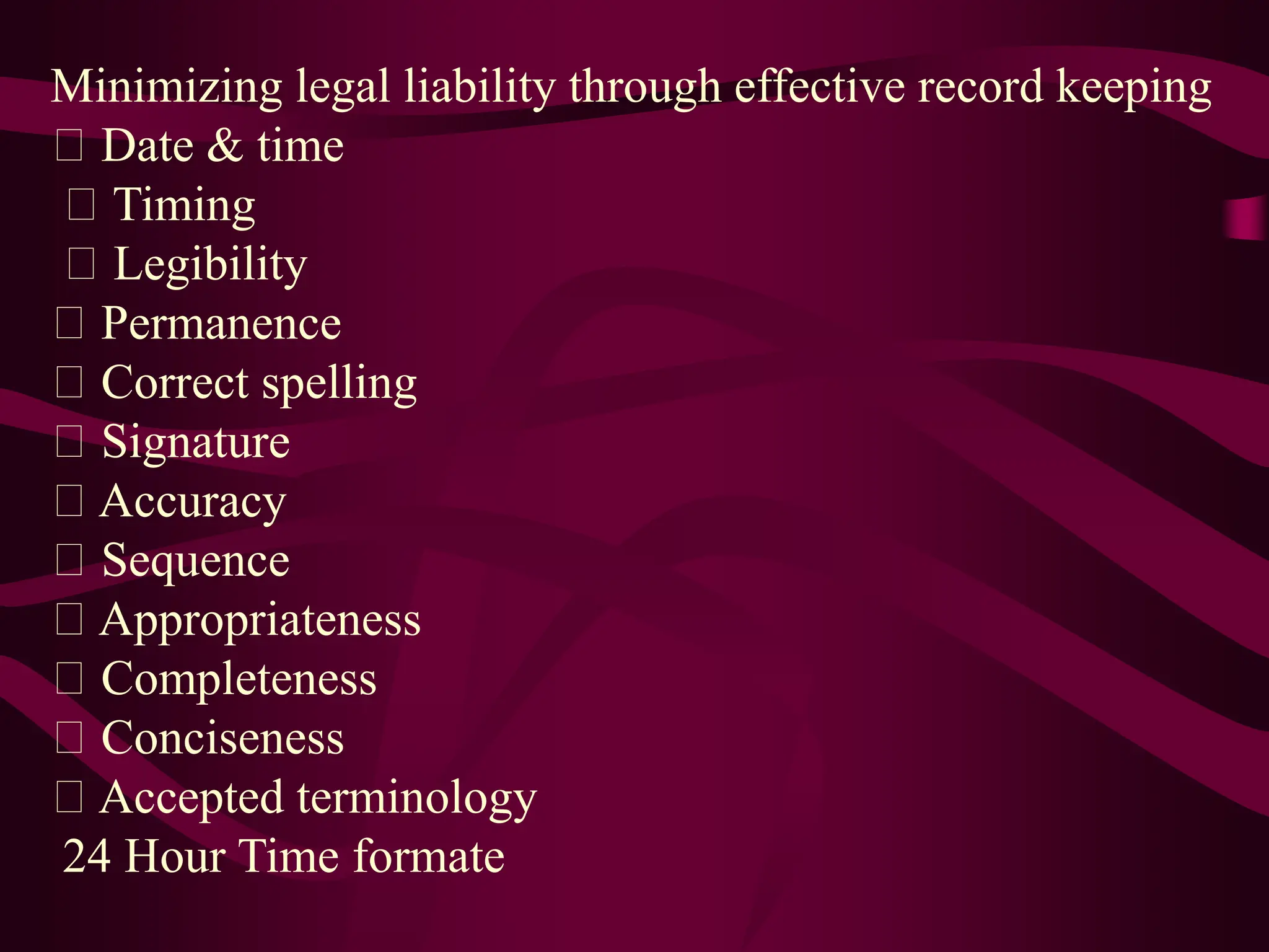 Minimizing legal liability through effective record keeping
Date & time
Timing
Legibility
Permanence
Correct spelling
Signature
Accuracy
Sequence
Appropriateness
Completeness
Conciseness
Accepted terminology
24 Hour Time formate
 