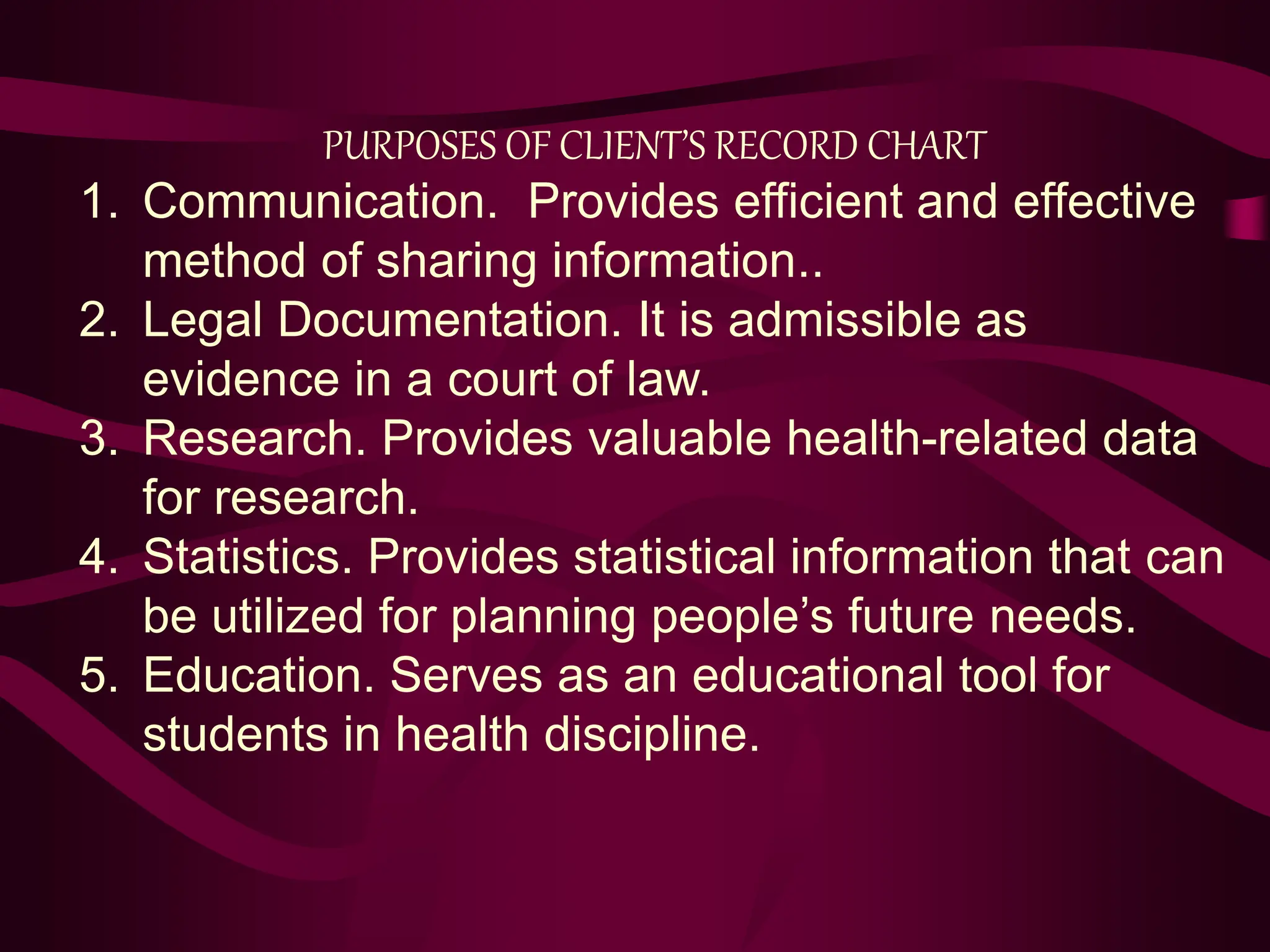 PURPOSES OF CLIENT’S RECORD CHART
1. Communication. Provides efficient and effective
method of sharing information..
2. Legal Documentation. It is admissible as
evidence in a court of law.
3. Research. Provides valuable health-related data
for research.
4. Statistics. Provides statistical information that can
be utilized for planning people’s future needs.
5. Education. Serves as an educational tool for
students in health discipline.
 