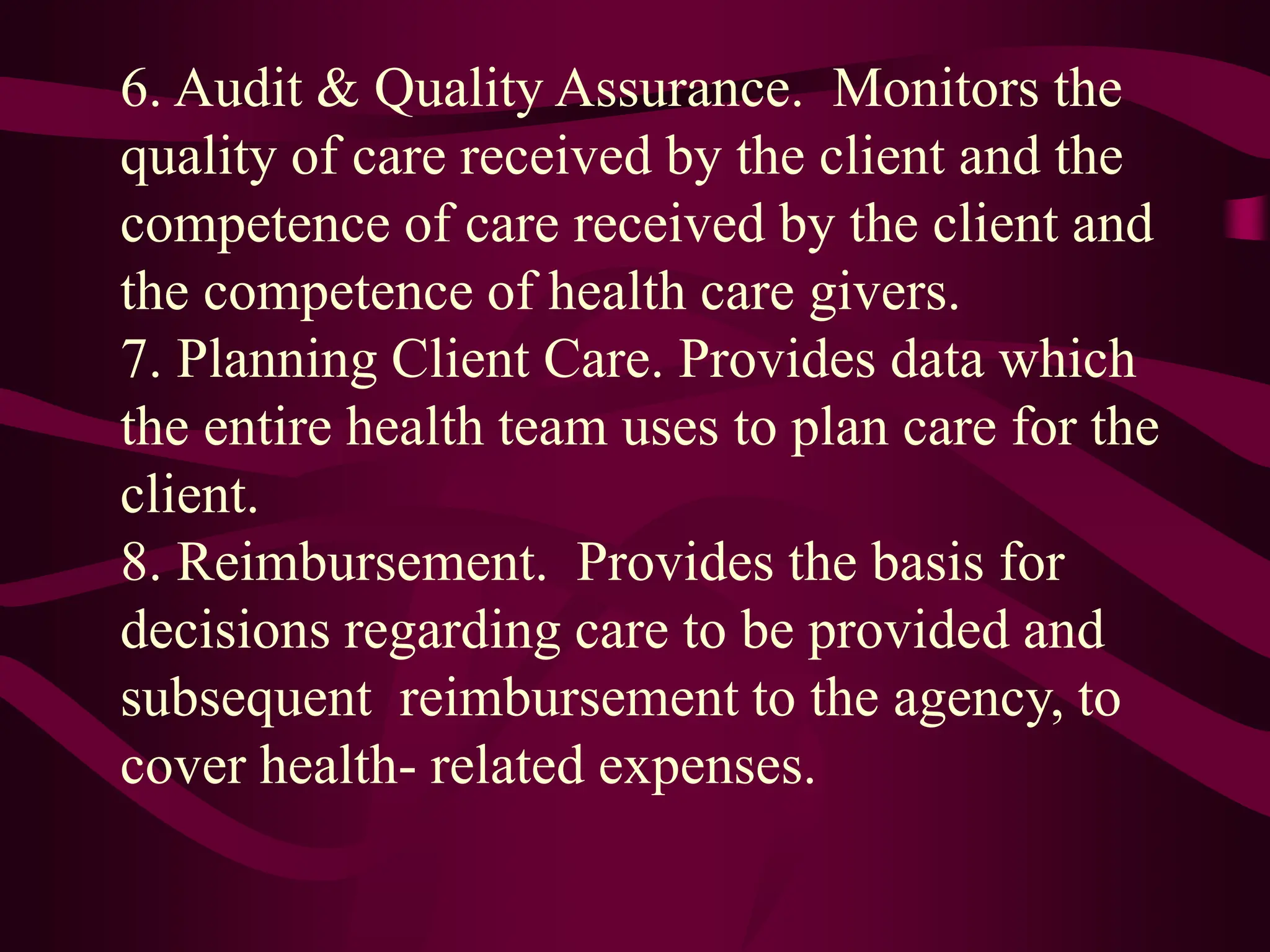 6. Audit & Quality Assurance. Monitors the
quality of care received by the client and the
competence of care received by the client and
the competence of health care givers.
7. Planning Client Care. Provides data which
the entire health team uses to plan care for the
client.
8. Reimbursement. Provides the basis for
decisions regarding care to be provided and
subsequent reimbursement to the agency, to
cover health- related expenses.
 
