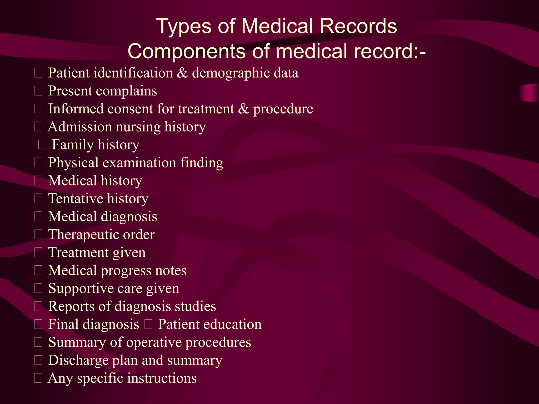 Types of Medical Records
Components of medical record:-
Patient identification & demographic data
Present complains
Informed consent for treatment & procedure
Admission nursing history
Family history
Physical examination finding
Medical history
Tentative history
Medical diagnosis
Therapeutic order
Treatment given
Medical progress notes
Supportive care given
Reports of diagnosis studies
Final diagnosis Patient education
Summary of operative procedures
Discharge plan and summary
Any specific instructions
 