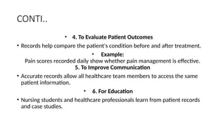 CONTI..
• 4. To Evaluate Patient Outcomes
• Records help compare the patient's condition before and after treatment.
• Example:
Pain scores recorded daily show whether pain management is effective.
5. To Improve Communication
• Accurate records allow all healthcare team members to access the same
patient information.
• 6. For Education
• Nursing students and healthcare professionals learn from patient records
and case studies.
 