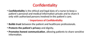 Confidentiality
• Confidentiality is the ethical and legal duty of a nurse to keep a
patient's personal and medical information private and to share it
only with authorized persons involved in the patient's care.
• Importance of Confidentiality
• Builds trust between the patient and healthcare professionals.
• Protects the patient's privacy and dignity.
• Promotes honest communication, allowing patients to share sensitive
information.
 