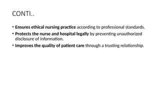 CONTI..
• Ensures ethical nursing practice according to professional standards.
• Protects the nurse and hospital legally by preventing unauthorized
disclosure of information.
• Improves the quality of patient care through a trusting relationship.
 