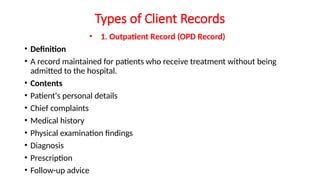 Types of Client Records
• 1. Outpatient Record (OPD Record)
• Definition
• A record maintained for patients who receive treatment without being
admitted to the hospital.
• Contents
• Patient's personal details
• Chief complaints
• Medical history
• Physical examination findings
• Diagnosis
• Prescription
• Follow-up advice
 