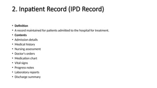 2. Inpatient Record (IPD Record)
• Definition
• A record maintained for patients admitted to the hospital for treatment.
• Contents
• Admission details
• Medical history
• Nursing assessment
• Doctor's orders
• Medication chart
• Vital signs
• Progress notes
• Laboratory reports
• Discharge summary
 