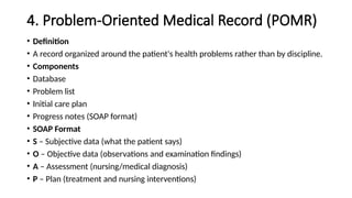 4. Problem-Oriented Medical Record (POMR)
• Definition
• A record organized around the patient's health problems rather than by discipline.
• Components
• Database
• Problem list
• Initial care plan
• Progress notes (SOAP format)
• SOAP Format
• S – Subjective data (what the patient says)
• O – Objective data (observations and examination findings)
• A – Assessment (nursing/medical diagnosis)
• P – Plan (treatment and nursing interventions)
 