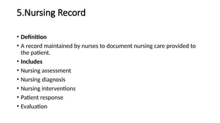 5.Nursing Record
• Definition
• A record maintained by nurses to document nursing care provided to
the patient.
• Includes
• Nursing assessment
• Nursing diagnosis
• Nursing interventions
• Patient response
• Evaluation
 