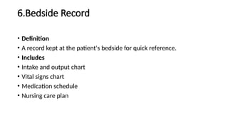6.Bedside Record
• Definition
• A record kept at the patient's bedside for quick reference.
• Includes
• Intake and output chart
• Vital signs chart
• Medication schedule
• Nursing care plan
 