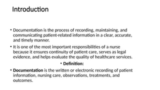 Introduction
• Documentation is the process of recording, maintaining, and
communicating patient-related information in a clear, accurate,
and timely manner.
• It is one of the most important responsibilities of a nurse
because it ensures continuity of patient care, serves as legal
evidence, and helps evaluate the quality of healthcare services.
• Definition:
• Documentation is the written or electronic recording of patient
information, nursing care, observations, treatments, and
outcomes.
 