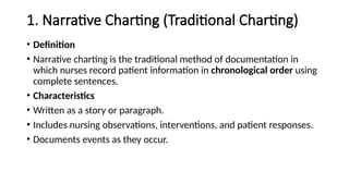 1. Narrative Charting (Traditional Charting)
• Definition
• Narrative charting is the traditional method of documentation in
which nurses record patient information in chronological order using
complete sentences.
• Characteristics
• Written as a story or paragraph.
• Includes nursing observations, interventions, and patient responses.
• Documents events as they occur.
 