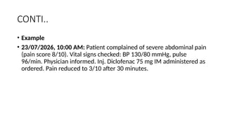 CONTI..
• Example
• 23/07/2026, 10:00 AM: Patient complained of severe abdominal pain
(pain score 8/10). Vital signs checked: BP 130/80 mmHg, pulse
96/min. Physician informed. Inj. Diclofenac 75 mg IM administered as
ordered. Pain reduced to 3/10 after 30 minutes.
 
