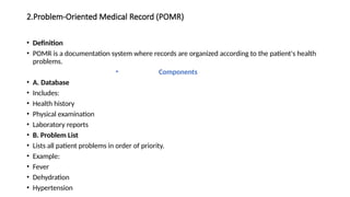2.Problem-Oriented Medical Record (POMR)
• Definition
• POMR is a documentation system where records are organized according to the patient's health
problems.
• Components
• A. Database
• Includes:
• Health history
• Physical examination
• Laboratory reports
• B. Problem List
• Lists all patient problems in order of priority.
• Example:
• Fever
• Dehydration
• Hypertension
 