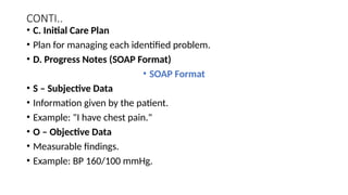 CONTI..
• C. Initial Care Plan
• Plan for managing each identified problem.
• D. Progress Notes (SOAP Format)
• SOAP Format
• S – Subjective Data
• Information given by the patient.
• Example: "I have chest pain."
• O – Objective Data
• Measurable findings.
• Example: BP 160/100 mmHg.
 