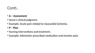 Conti..
• A – Assessment
• Nurse's clinical judgment.
• Example: Acute pain related to myocardial ischemia.
• P – Plan
• Nursing interventions and treatment.
• Example: Administer prescribed medication and monitor pain.
 