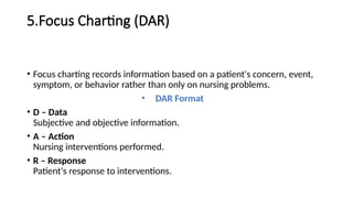 5.Focus Charting (DAR)
• Focus charting records information based on a patient's concern, event,
symptom, or behavior rather than only on nursing problems.
• DAR Format
• D – Data
Subjective and objective information.
• A – Action
Nursing interventions performed.
• R – Response
Patient's response to interventions.
 
