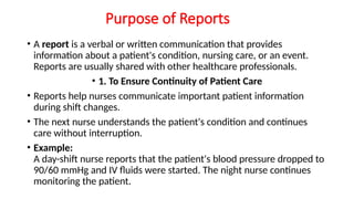 Purpose of Reports
• A report is a verbal or written communication that provides
information about a patient's condition, nursing care, or an event.
Reports are usually shared with other healthcare professionals.
• 1. To Ensure Continuity of Patient Care
• Reports help nurses communicate important patient information
during shift changes.
• The next nurse understands the patient's condition and continues
care without interruption.
• Example:
A day-shift nurse reports that the patient's blood pressure dropped to
90/60 mmHg and IV fluids were started. The night nurse continues
monitoring the patient.
 