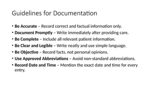 Guidelines for Documentation
• Be Accurate – Record correct and factual information only.
• Document Promptly – Write immediately after providing care.
• Be Complete – Include all relevant patient information.
• Be Clear and Legible – Write neatly and use simple language.
• Be Objective – Record facts, not personal opinions.
• Use Approved Abbreviations – Avoid non-standard abbreviations.
• Record Date and Time – Mention the exact date and time for every
entry.
 