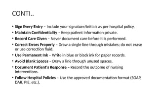 CONTI..
• Sign Every Entry – Include your signature/initials as per hospital policy.
• Maintain Confidentiality – Keep patient information private.
• Record Care Given – Never document care before it is performed.
• Correct Errors Properly – Draw a single line through mistakes; do not erase
or use correction fluid.
• Use Permanent Ink – Write in blue or black ink for paper records.
• Avoid Blank Spaces – Draw a line through unused spaces.
• Document Patient's Response – Record the outcome of nursing
interventions.
• Follow Hospital Policies – Use the approved documentation format (SOAP,
DAR, PIE, etc.).
 