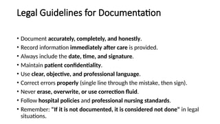 Legal Guidelines for Documentation
• Document accurately, completely, and honestly.
• Record information immediately after care is provided.
• Always include the date, time, and signature.
• Maintain patient confidentiality.
• Use clear, objective, and professional language.
• Correct errors properly (single line through the mistake, then sign).
• Never erase, overwrite, or use correction fluid.
• Follow hospital policies and professional nursing standards.
• Remember: "If it is not documented, it is considered not done" in legal
situations.
 
