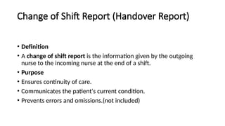 Change of Shift Report (Handover Report)
• Definition
• A change of shift report is the information given by the outgoing
nurse to the incoming nurse at the end of a shift.
• Purpose
• Ensures continuity of care.
• Communicates the patient's current condition.
• Prevents errors and omissions.(not included)
 