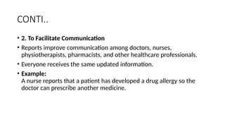 CONTI..
• 2. To Facilitate Communication
• Reports improve communication among doctors, nurses,
physiotherapists, pharmacists, and other healthcare professionals.
• Everyone receives the same updated information.
• Example:
A nurse reports that a patient has developed a drug allergy so the
doctor can prescribe another medicine.
 