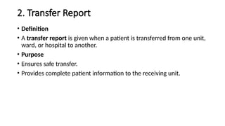 2. Transfer Report
• Definition
• A transfer report is given when a patient is transferred from one unit,
ward, or hospital to another.
• Purpose
• Ensures safe transfer.
• Provides complete patient information to the receiving unit.
 