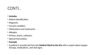CONTI..
• Includes
• Patient identification.
• Diagnosis.
• Current condition.
• Medications and treatments.
• Allergies.
• IV lines, drains, catheters.
• Special instructions.
• Example
• A patient is transferred from the Medical Ward to the ICU with a report about oxygen
therapy, medications, and vital signs.
 