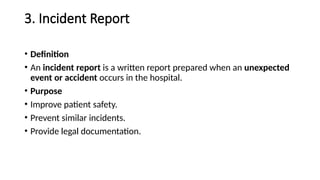 3. Incident Report
• Definition
• An incident report is a written report prepared when an unexpected
event or accident occurs in the hospital.
• Purpose
• Improve patient safety.
• Prevent similar incidents.
• Provide legal documentation.
 