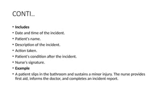 CONTI..
• Includes
• Date and time of the incident.
• Patient's name.
• Description of the incident.
• Action taken.
• Patient's condition after the incident.
• Nurse's signature.
• Example
• A patient slips in the bathroom and sustains a minor injury. The nurse provides
first aid, informs the doctor, and completes an incident report.
 