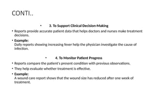CONTI..
• 3. To Support Clinical Decision-Making
• Reports provide accurate patient data that helps doctors and nurses make treatment
decisions.
• Example:
Daily reports showing increasing fever help the physician investigate the cause of
infection.
• 4. To Monitor Patient Progress
• Reports compare the patient's present condition with previous observations.
• They help evaluate whether treatment is effective.
• Example:
A wound care report shows that the wound size has reduced after one week of
treatment.
 