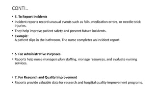CONTI..
• 5. To Report Incidents
• Incident reports record unusual events such as falls, medication errors, or needle-stick
injuries.
• They help improve patient safety and prevent future incidents.
• Example:
A patient slips in the bathroom. The nurse completes an incident report.
• 6. For Administrative Purposes
• Reports help nurse managers plan staffing, manage resources, and evaluate nursing
services.
• 7. For Research and Quality Improvement
• Reports provide valuable data for research and hospital quality improvement programs.
 