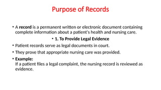Purpose of Records
• A record is a permanent written or electronic document containing
complete information about a patient's health and nursing care.
• 1. To Provide Legal Evidence
• Patient records serve as legal documents in court.
• They prove that appropriate nursing care was provided.
• Example:
If a patient files a legal complaint, the nursing record is reviewed as
evidence.
 